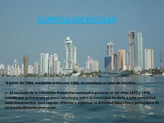 CURRICULUM ESCOLAR




A partir de 1984, mediante el Decreto 1002, se establece un plan de estudios.

 El currículo de la Educación Preescolar comenzó a gestarse en los años 1977 y 1978,
cuando por primera vez se tomó conciencia sobre la necesidad de darle a esta modalidad
unos lineamientos para regular, orientar y organizar la actividad educativa y pedagógica de
un establecimiento preescolar.
 
