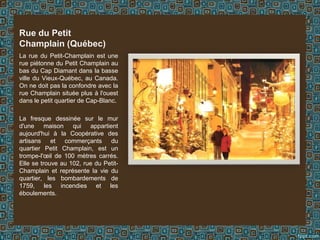 La rue du Petit-Champlain est une
rue piétonne du Petit Champlain au
bas du Cap Diamant dans la basse
ville du Vieux-Québec, au Canada.
On ne doit pas la confondre avec la
rue Champlain située plus à l'ouest
dans le petit quartier de Cap-Blanc.
La fresque dessinée sur le mur
d'une maison qui appartient
aujourd'hui à la Coopérative des
artisans et commerçants du
quartier Petit Champlain, est un
trompe-l'œil de 100 mètres carrés.
Elle se trouve au 102, rue du Petit-
Champlain et représente la vie du
quartier, les bombardements de
1759, les incendies et les
éboulements.
Rue du Petit
Champlain (Québec)
 