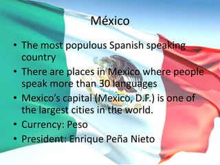 México
• The most populous Spanish speaking
country
• There are places in Mexico where people
speak more than 30 languages
• Mexico’s capital (Mexico, D.F.) is one of
the largest cities in the world.
• Currency: Peso
• President: Enrique Peña Nieto
 