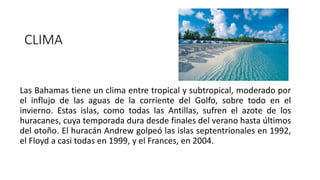 Las Bahamas tiene un clima entre tropical y subtropical, moderado por
el influjo de las aguas de la corriente del Golfo, sobre todo en el
invierno. Estas islas, como todas las Antillas, sufren el azote de los
huracanes, cuya temporada dura desde finales del verano hasta últimos
del otoño. El huracán Andrew golpeó las islas septentrionales en 1992,
el Floyd a casi todas en 1999, y el Frances, en 2004.
CLIMA
 
