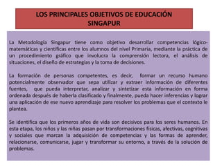 La Metodología Singapur tiene como objetivo desarrollar competencias lógico-
matemáticas y científicas entre los alumnos del nivel Primaria, mediante la práctica de
un procedimiento gráfico que involucra la comprensión lectora, el análisis de
situaciones, el diseño de estrategias y la toma de decisiones.
La formación de personas competentes, es decir, formar un recurso humano
potencialmente observador que sepa utilizar y extraer información de diferentes
fuentes, que pueda interpretar, analizar y sintetizar esta información en forma
ordenada después de haberla clasificado y finalmente, pueda hacer inferencias y lograr
una aplicación de ese nuevo aprendizaje para resolver los problemas que el contexto le
plantea.
Se identifica que los primeros años de vida son decisivos para los seres humanos. En
esta etapa, los niños y las niñas pasan por transformaciones físicas, afectivas, cognitivas
y sociales que marcan la adquisición de competencias y las formas de aprender,
relacionarse, comunicarse, jugar y transformar su entorno, a través de la solución de
problemas.
LOS PRINCIPALES OBJETIVOS DE EDUCACIÓN
SINGAPUR
 