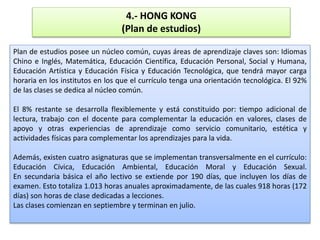 4.- HONG KONG
(Plan de estudios)
Plan de estudios posee un núcleo común, cuyas áreas de aprendizaje claves son: Idiomas
Chino e Inglés, Matemática, Educación Científica, Educación Personal, Social y Humana,
Educación Artística y Educación Física y Educación Tecnológica, que tendrá mayor carga
horaria en los institutos en los que el currículo tenga una orientación tecnológica. El 92%
de las clases se dedica al núcleo común.
El 8% restante se desarrolla flexiblemente y está constituido por: tiempo adicional de
lectura, trabajo con el docente para complementar la educación en valores, clases de
apoyo y otras experiencias de aprendizaje como servicio comunitario, estética y
actividades físicas para complementar los aprendizajes para la vida.
Además, existen cuatro asignaturas que se implementan transversalmente en el currículo:
Educación Cívica, Educación Ambiental, Educación Moral y Educación Sexual.
En secundaria básica el año lectivo se extiende por 190 días, que incluyen los días de
examen. Esto totaliza 1.013 horas anuales aproximadamente, de las cuales 918 horas (172
días) son horas de clase dedicadas a lecciones.
Las clases comienzan en septiembre y terminan en julio.
 