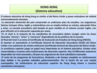 HONG KONG
(Sistema educativo)
El sistema educativo de Hong Kong es similar al del Reino Unido y posee estándares de calidad
extremadamente elevados.
La educación elemental del país comprende un ambicioso plan de estudios. Las asignaturas
básicas incluyen chino, inglés y matemáticas con un amplio énfasis en música, educación física
y artes. La escuela secundaria está basada en gran medida en el sistema escolar inglés, con
gran difusión en la educación separada por sexos.
En el nivel 4, la mayoría de los estudiantes de secundaria deben escoger entre las áreas
llamadas “ciencia”, “artes” y “comercio” dependiente de las políticas de la escuela.
Al final del nivel 5 se toma el Certificado de Evaluación de Estudios de Hong Kong (HKCEE).
El examen es equivalente al Certificado General de Educación Secundaria (GCSE) del Reino
Unido o los exámenes de niveles ordinarios (Certificado General de Educación del Reino Unido.
La enseñanza superior juega un papel muy importante en el sistema educativo. Existen ocho
universidades y muchas otras instituciones de educación superior. Hay 19 diferentes exámenes
disponibles de nivel avanzado y 20 para las asignaturas de nivel subsidiario avanzado.
El costo de los programas de licenciatura, titulación y de tiempo completo es relativamente
bajo debido a los grandes subsidios gubernamentales. Por el hecho de ser una ciudad
cosmopolita, las instituciones de educación superior de Hong Kong atraen a muchos
estudiantes extranjeros.
 