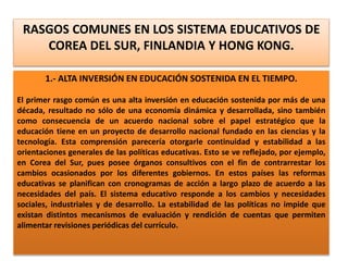 RASGOS COMUNES EN LOS SISTEMA EDUCATIVOS DE
COREA DEL SUR, FINLANDIA Y HONG KONG.
1.- ALTA INVERSIÓN EN EDUCACIÓN SOSTENIDA EN EL TIEMPO.
El primer rasgo común es una alta inversión en educación sostenida por más de una
década, resultado no sólo de una economía dinámica y desarrollada, sino también
como consecuencia de un acuerdo nacional sobre el papel estratégico que la
educación tiene en un proyecto de desarrollo nacional fundado en las ciencias y la
tecnología. Esta comprensión parecería otorgarle continuidad y estabilidad a las
orientaciones generales de las políticas educativas. Esto se ve reflejado, por ejemplo,
en Corea del Sur, pues posee órganos consultivos con el fin de contrarrestar los
cambios ocasionados por los diferentes gobiernos. En estos países las reformas
educativas se planifican con cronogramas de acción a largo plazo de acuerdo a las
necesidades del país. El sistema educativo responde a los cambios y necesidades
sociales, industriales y de desarrollo. La estabilidad de las políticas no impide que
existan distintos mecanismos de evaluación y rendición de cuentas que permiten
alimentar revisiones periódicas del currículo.
 