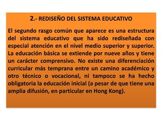 2.- REDISEÑO DEL SISTEMA EDUCATIVO
El segundo rasgo común que aparece es una estructura
del sistema educativo que ha sido rediseñada con
especial atención en el nivel medio superior y superior.
La educación básica se extiende por nueve años y tiene
un carácter comprensivo. No existe una diferenciación
curricular más temprana entre un camino académico y
otro técnico o vocacional, ni tampoco se ha hecho
obligatoria la educación inicial (a pesar de que tiene una
amplia difusión, en particular en Hong Kong).
 