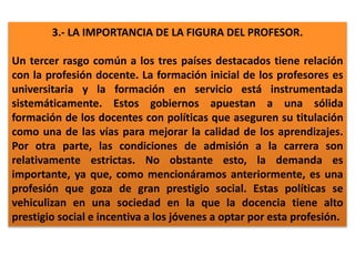 3.- LA IMPORTANCIA DE LA FIGURA DEL PROFESOR.
Un tercer rasgo común a los tres países destacados tiene relación
con la profesión docente. La formación inicial de los profesores es
universitaria y la formación en servicio está instrumentada
sistemáticamente. Estos gobiernos apuestan a una sólida
formación de los docentes con políticas que aseguren su titulación
como una de las vías para mejorar la calidad de los aprendizajes.
Por otra parte, las condiciones de admisión a la carrera son
relativamente estrictas. No obstante esto, la demanda es
importante, ya que, como mencionáramos anteriormente, es una
profesión que goza de gran prestigio social. Estas políticas se
vehiculizan en una sociedad en la que la docencia tiene alto
prestigio social e incentiva a los jóvenes a optar por esta profesión.
 