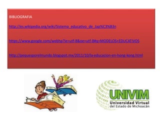 BIBLIOGRAFIA
http://es.wikipedia.org/wiki/Sistema_educativo_de_Jap%C3%B3n
https://www.google.com/webhp?ie=utf-8&oe=utf-8#q=MODELOS+EDUCATIVOS
http://pequesporelmundo.blogspot.mx/2011/10/la-educacion-en-hong-kong.html
 