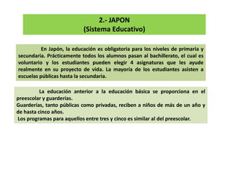 2.- JAPON
(Sistema Educativo)
En Japón, la educación es obligatoria para los niveles de primaria y
secundaria. Prácticamente todos los alumnos pasan al bachillerato, el cual es
voluntario y los estudiantes pueden elegir 4 asignaturas que les ayude
realmente en su proyecto de vida. La mayoría de los estudiantes asisten a
escuelas públicas hasta la secundaria.
La educación anterior a la educación básica se proporciona en el
preescolar y guarderías.
Guarderías, tanto públicas como privadas, reciben a niños de más de un año y
de hasta cinco años.
Los programas para aquellos entre tres y cinco es similar al del preescolar.
 