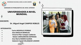 UNIVERSIDADES A NIVEL
MUNDIAL
UNIVERSIDADES A NIVEL
MUNDIAL
UNIVERSIDAD NACIONAL DANIEL ALCIDES CARRIÓN
SEMINARIO DE PROBLEMÁTICA DEL NIVEL SUPERIOR
UNIVERSIDADES A NIVEL
MUNDIAL
DOCENTE:
Dr. Miguel Angel CAMPOS ROBLES
INTEGRANTES:
Tania ARZAPALO PORRAS
Gina BASILIO MORALES
Victoria Pilar Campos Calderón
Nelsie CARHUARICRA ESPINOZA
Ana Maria RAMOS ALANIA
Solamch Ingrid VELASQUEZ LOZANO
 