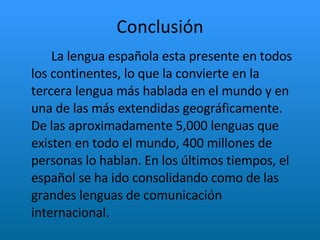 Conclusión La lengua española esta presente en todos los continentes, lo que la convierte en la tercera lengua más hablada en el mundo y en una de las más extendidas geográficamente. De las aproximadamente 5,000 lenguas que existen en todo el mundo, 400 millones de personas lo hablan. En los últimos tiempos, el español se ha ido consolidando como de las grandes lenguas de comunicación internacional.  