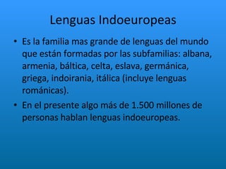 Lenguas Indoeuropeas Es la familia mas grande de lenguas del mundo que están formadas por las subfamilias: albana, armenia, báltica, celta, eslava, germánica, griega, indoirania, itálica (incluye lenguas románicas).  En el presente algo más de 1.500 millones de personas hablan lenguas indoeuropeas. 