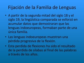 Fijación de la Familia de Lenguas A partir de la segunda mitad del siglo 18 y el siglo 19, la lingüística comparada se esforzó en acumular datos que demostraran que las lenguas indoeuropeas, formaban parte de una única familia. Las lenguas indoeuropeas muestran una pérdida progresiva de la flexión.  Esta perdida de flexiones ha sido el resultado de la perdida de silabas al final de las palabras a través de los años. 