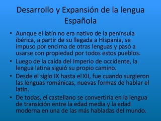 Desarrollo y Expansión de la lengua Española Aunque el latín no era nativo de la península ibérica, a partir de su llegada a Hispania, se impuso por encima de otras lenguas y pasó a usarse con propiedad por todos estos pueblos.  Luego de la caída del Imperio de occidente, la lengua latina siguió su propio camino.  Desde el siglo IX hasta el XII, fue cuando surgieron las lenguas románicas, nuevas formas de hablar el latín. De todas, el castellano se convertiría en la lengua de transición entre la edad media y la edad moderna en una de las más habladas del mundo. 