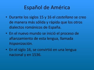 Español de América Durante los siglos 15 y 16 el  castellano  se creo de manera más sólida y rápida que los otros dialectos románicos de España. En el nuevo mundo se inició el proceso de afianzamiento de esta lengua, llamada  hispanización. En el siglo 16, se convirtió en una lengua nacional y en 1536.  