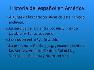 Historia del español en América Algunas de las características de este periodo incluyen: La pérdida de la  d  entre vocales y final de palabra (virtu, uste, aburio) Confusión entre  l  y  r  (mardito) La pronunciación de  x, y, g, j  especialmente en las Antillas, América Central, Colombia, Venezuela, Panamá y Nuevo México. 