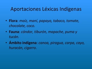 Aportaciones Léxicas Indígenas Flora :  maíz, maní, papaya, tabaco, tomate, chocolate, coco. Fauna :  cóndor, tiburón, mapache, puma y tucán. Ámbito   indígena :  canoa, piragua, carpa, cayo, huracán, cigarro .  