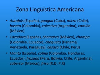 Zona Lingüística Americana Autobús  (España),  guagua  (Cuba),  micro  (Chile),  buseta  (Colombia),  colectivo  (Argentina),  camión  (México) C azadora  (España),  chamarra  (México),  chompa  (Colombia, Ecuador),  chaqueta  (Panamá, Venezuela, Paraguay),  casaca  (Chile, Perú) Manta  (España),  cobija  (Colombia, Honduras, Ecuador),  frazada  (Perú, Bolivia, Chile, Argentina),  cobertor  (México),  frisa  (R.D, P.R) 