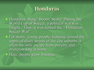Honduras Honduras: Bang! Boom! Score! During the World Cup of Soccer, a political war was fought . Thus, it was named the “ Honduras Soccer War” For many  young people, hanging around the unpaved dusty streets of the city suburbs is often the only escape from poverty and overcrowding at home Here, people grow bananas. 