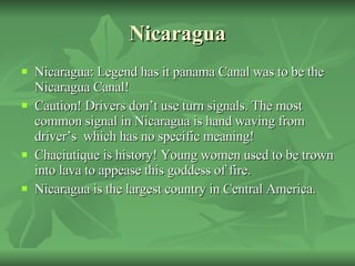 Nicaragua Nicaragua: Legend has it panama Canal was to be the Nicaragua Canal!  Caution! Drivers don’t use turn signals. The most common signal in Nicaragua is hand waving from driver’s  which has no specific meaning! Chaciutique is history! Young women used to be trown into lava to appease this goddess of fire. Nicaragua is the largest country in Central America. 