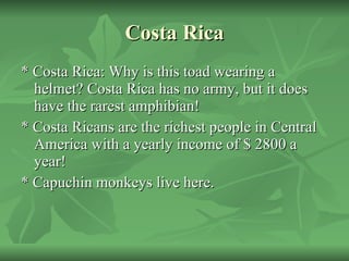 Costa Rica * Costa Rica: Why is this toad wearing a helmet? Costa Rica has no army, but it does have the rarest amphibian! * Costa Ricans are the richest people in Central America with a yearly income of $ 2800 a year! * Capuchin monkeys live here. 