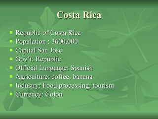 Costa Rica Republic of Costa Rica Population : 3600,000 Capital San Jose Gov’t: Republic Official Language: Spanish Agriculture: coffee, banana Industry: Food processing, tourism Currency: Colon 