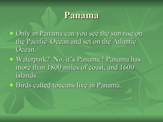 Panama Only in Panama can you see the sun rise on the Pacific  Ocean and set on the Atlantic Ocean. Waterpark?  No, it’s Panama ! Panama has more than 1800 miles of coast, and 1600 islands.  Birds called toucans live in Panama. 