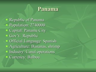 Panama Republic of Panama Population: 2740000 Capital: Panama City Gov’t:  Republic Official Language: Spanish Agriculture: Bananas, shrimp Industry: Canal operations Currency: Balboa 