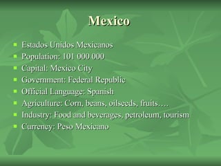 Mexico  Estados Unidos Mexicanos Population: 101 000 000 Capital: Mexico City  Government: Federal Republic Official Language: Spanish Agriculture: Corn, beans, oilseeds, fruits….  Industry: Food and beverages, petroleum, tourism  Currency: Peso Mexicano 