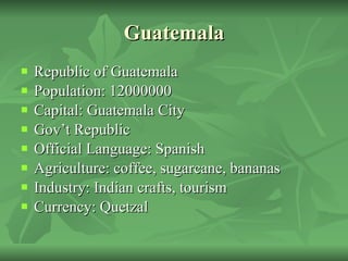 Guatemala Republic of Guatemala Population: 12000000 Capital: Guatemala City Gov’t Republic Official Language: Spanish Agriculture: coffee, sugarcane, bananas Industry: Indian crafts, tourism Currency: Quetzal 