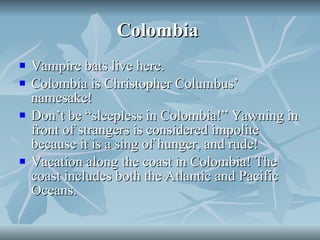 Colombia  Vampire bats live here. Colombia is Christopher Columbus’ namesake! Don’t be “sleepless in Colombia!” Yawning in front of strangers is considered impolite because it is a sing of hunger, and rude! Vacation along the coast in Colombia! The coast includes both the Atlantic and Pacific Oceans.  