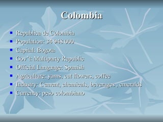 Colombia Republica de Colombia Population: 34 948 000 Capital: Bogota Gov’t: Multiparty Republic Official Language: Spanish Agriculture: yarns, cut flowers, coffee Industry: Cement, chemicals, beverages , emeralds Currency: peso colombiano 
