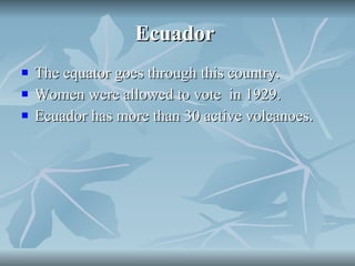 Ecuador  The equator goes through this country. Women were allowed to vote  in 1929. Ecuador has more than 30 active volcanoes. 