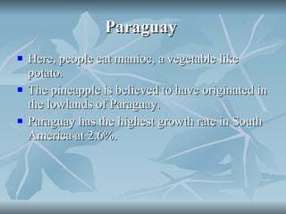 Paraguay  Here, people eat manioc, a vegetable like potato. The pineapple is believed to have originated in the lowlands of Paraguay. Paraguay has the highest growth rate in South America at 2.6%. 