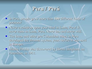 Peru / Perú In Peru, people grow more than  100  different kinds of potatoes! Never a raindrop upon your head in Lima, Peru! It never rains in Lima, Peru. Never has and never will. The Incas and other pre-Columbian tribes in Peru developed the decimal system, years before it was used in Europe. Machu Picchu was discovered by Hiram Bingham, an American, in 1911.  
