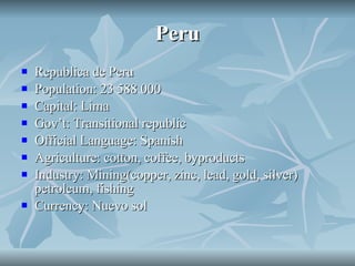Peru Republica de Peru Population: 23 588 000 Capital: Lima Gov’t: Transitional republic Official Language: Spanish Agriculture: cotton, coffee, byproducts Industry: Mining(copper, zinc, lead, gold, silver) petroleum, fishing Currency: Nuevo sol 