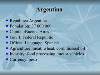 Argentina   Republica Argentina Population: 37 000 000 Capital :Buenos Aires Gov’t: Federal Republic Official Language: Spanish Agriculture: meat, wheat, corn, linseed oil Industry: food processing, motor vehicles Currency: peso 