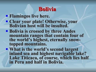 Bolivia   Flamingos live here. Clear your plate! Otherwise, your Bolivian host will be insulted. Bolivia is crossed by three Andes mountain ranges that contain four of the world’s highest, eternally snow-topped mountains. What is the world’s second largest inland sea and highest navigable lake? Lake Titicaca, of course, which lies half in Peru and half in Bolivia.   