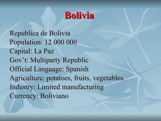 Bolivia   Republica de Bolivia Population: 12 000 000 Capital: La Paz Gov’t: Multiparty Republic Official Language: Spanish Agriculture: potatoes, fruits, vegetables. Industry: Limited manufacturing Currency: Boliviano 