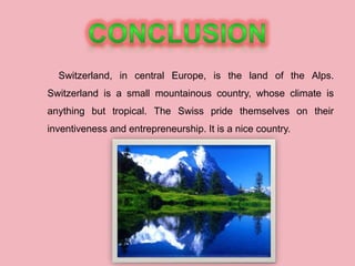 Switzerland, in central Europe, is the land of the Alps.
Switzerland is a small mountainous country, whose climate is
anything but tropical. The Swiss pride themselves on their
inventiveness and entrepreneurship. It is a nice country.
 