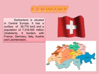 Switzerland is situated
in Central Europe. It has a
surface of 39.770 km2 and a
population of 7.318.000 million
inhabitants. It borders with
France, Germany, Italy, Austria
and Liechtenstein..
 