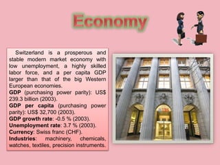 Switzerland is a prosperous and
stable modern market economy with
low unemployment, a highly skilled
labor force, and a per capita GDP
larger than that of the big Western
European economies.
GDP (purchasing power parity): US$
239.3 billion (2003).
GDP per capita (purchasing power
parity): US$ 32,700 (2003).
GDP growth rate: -0.5 % (2003).
Unemployment rate: 3.7 % (2003).
Currency: Swiss franc (CHF).
Industries: machinery, chemicals,
watches, textiles, precision instruments.
 