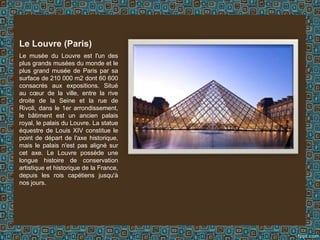 Le musée du Louvre est l'un des
plus grands musées du monde et le
plus grand musée de Paris par sa
surface de 210 000 m2 dont 60 600
consacrés aux expositions. Situé
au cœur de la ville, entre la rive
droite de la Seine et la rue de
Rivoli, dans le 1er arrondissement,
le bâtiment est un ancien palais
royal, le palais du Louvre. La statue
équestre de Louis XIV constitue le
point de départ de l'axe historique,
mais le palais n'est pas aligné sur
cet axe. Le Louvre possède une
longue histoire de conservation
artistique et historique de la France,
depuis les rois capétiens jusqu'à
nos jours.
Le Louvre (Paris)
 