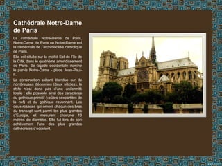 La cathédrale Notre-Dame de Paris,
Notre-Dame de Paris ou Notre-Dame est
la cathédrale de l’archidiocèse catholique
de Paris.
Elle est située sur la moitié Est de l’île de
la Cité, dans le quatrième arrondissement
de Paris. Sa façade occidentale domine
le parvis Notre-Dame - place Jean-Paul-
II.
La construction s’étant étendue sur de
nombreuses décennies (deux siècles), le
style n’est donc pas d’une uniformité
totale : elle possède ainsi des caractères
du gothique primitif (voûtes sexpartites de
la nef) et du gothique rayonnant. Les
deux rosaces qui ornent chacun des bras
du transept sont parmi les plus grandes
d’Europe, et mesurent chacune 13
mètres de diamètre. Elle fut lors de son
achèvement l'une des plus grandes
cathédrales d’occident.
Cathédrale Notre-Dame
de Paris
 