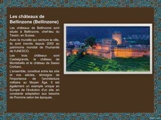 Les châteaux de Bellinzone sont
situés à Bellinzone, chef-lieu du
Tessin, en Suisse.
Avec la muraille qui ceinture la ville,
ils sont inscrits depuis 2000 au
patrimoine mondial de l'humanité
de l'UNESCO.
Les trois châteaux sont
Castelgrande, le château de
Montebello et le château de Sasso
Corbaro.
L'ensemble, constitué entre les xiiie
et xve siècles, témoigne de
l'importance de l'architecture
militaire au Moyen Âge. Il est
également un exemple unique en
Europe de l'évolution d'un site, en
constante adaptation aux besoins
de l'homme selon les époques.
Les châteaux de
Bellinzone (Bellinzone)
 