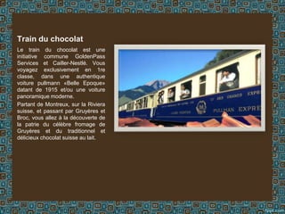 Le train du chocolat est une
initiative commune GoldenPass
Services et Cailler-Nestlé. Vous
voyagez exclusivement en 1re
classe, dans une authentique
voiture pullmann «Belle Epoque»
datant de 1915 et/ou une voiture
panoramique moderne.
Partant de Montreux, sur la Riviera
suisse, et passant par Gruyères et
Broc, vous allez à la découverte de
la patrie du célèbre fromage de
Gruyères et du traditionnel et
délicieux chocolat suisse au lait.
Train du chocolat
 