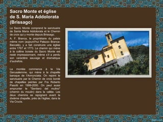 Le Sacro Monte comprend le sanctuaire
de Santa Maria Addolorata et le Chemin
de croix qui y monte depuis Brissago.
A. F. Branca, le propriétaire du palais
même nom (aujourd’hui Palazzo Branca-
Baccalà), y a fait construire une église
entre 1767 et 1773. Le chemin qui mène
à la colline boisée du Sacro Monte est
resté impressionnant, même s’il a perdu
son caractère sauvage et dramatique
d’autrefois.
La montée commence à la Via
Gerusalemme, qui mène à la chapelle
baroque de l’Annunciata. On rejoint le
sanctuaire par le Chemin de croix bordé
de chapelles peintes par Fra Roberto
Pasotti en 1999-2000. On peut aussi
emprunter le "Sentiero del mulino"
(chemin du moulin) dans la vallée. Les
deux chemins se rejoignent avant la
dixième chapelle, près de l’église, dans la
Via Crucis.
Sacro Monte et église
de S. Maria Addolorata
(Brissago)
 