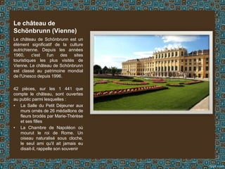 Le château de
Schönbrunn (Vienne)
Le château de Schönbrunn est un
élément significatif de la culture
autrichienne. Depuis les années
1960, c'est l'un des sites
touristiques les plus visités de
Vienne. Le château de Schönbrunn
est classé au patrimoine mondial
de l'Unesco depuis 1996.
42 pièces, sur les 1 441 que
compte le château, sont ouvertes
au public parmi lesquelles :
• La Salle du Petit Déjeuner aux
murs ornés de 26 médaillons de
fleurs brodés par Marie-Thérèse
et ses filles
• La Chambre de Napoléon où
mourut le roi de Rome. Un
oiseau naturalisé sous cloche,
le seul ami qu'il ait jamais eu
disait-il, rappelle son souvenir
 