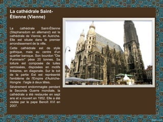 La cathédrale Saint-
Étienne (Vienne)
La cathédrale Saint-Étienne
(Stephansdom en allemand) est la
cathédrale de Vienne, en Autriche.
Elle est située dans le premier
arrondissement de la ville.
Cette cathédrale est de style
gothique, mais au centre d'un
quartier baroque. Son bourdon "Die
Pummerin" pèse 20 tonnes. Sa
toiture est composée de tuiles
vernissées, disposées en motifs
linéaires, en diagonale. Sur le toit
de la partie Est est représenté
l'emblème de l'Empire d'Autriche-
Hongrie : l'aigle à deux têtes.
Sévèrement endommagée pendant
la Seconde Guerre mondiale, la
cathédrale a été restaurée en sept
ans et a rouvert en 1952. Elle a été
visitée par le pape Benoît XVI en
2007.
 