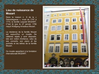 Dans la maison n 9 de la «
Getreidegasse », vivait de 1747 à
1773, la famille Leopold MOZART.
C''est là que le 27 janvier 1756
naquit Wolfgang Amadeus Mozart.
La résidence de la famille Mozart
est aujourd'hui un musée. De
célèbres objets y sont disposés,
tels son violon d'enfance, celui de
ses concerts, son piano et les
portraits et les lettres de la famille
Mozart.
Ce musée appartient à la fondation
internationale MOZART.
Lieu de naissance de
Mozart
 