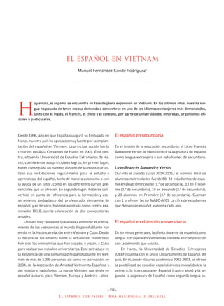 ANUARIO CERVANTES 03       4/8/06       08:39   Página 158




                                         El español en vietnam
                                                Manuel Fernández-Conde Rodríguez1




       H
                   oy en día, el español se encuentra en fase de plena expansión en Vietnam. En los últimos años, nuestra len-
                   gua ha pasado de tener escasa demanda a convertirse en uno de los idiomas extranjeros más demandados,
                   junto con el inglés, el francés, el chino y el coreano, por parte de universidades, empresas, organismos ofi-
        ciales y particulares.



        Desde 1996, año en que España inauguró su Embajada en           El español en secundaria
        Hanoi, nuestro país ha apostado muy fuerte por la implan-
        tación del español en Vietnam. La principal acción fue la       En el ámbito de la educación secundaria, el Liceo Francés
        creación del Aula Cervantes de Hanoi en 2001. Este cen-         Alexandre Yersin de Hanoi ofrece la asignatura de español
        tro, sito en la Universidad de Estudios Extranjeros de Ha-      como lengua extranjera a sus estudiantes de secundaria.
        noi, cuenta entre sus principales logros, en primer lugar,
        haber conseguido un número elevado de alumnos que uti-          Liceo Francés Alexandre Yersin
        lizan sus instalaciones regularmente para el estudio y          Durante el pasado curso 2004-2005,2 el número total de
        aprendizaje del español, tanto de manera autónoma o con         alumnos matriculados fue de 86: 34 estudiantes de espa-
        la ayuda de un tutor, como en los diferentes cursos pre-        ñol en Quatrième course (1.º de secundaria), 13 en Troisiè-
        senciales que se ofrecen. En segundo lugar, haberse con-        me (2.º de secundaria), 10 en Seconde (3.º de secundaria),
        vertido en punto de referencia para la formación y ase-         y 29 alumnos en Première (4.º de secundaria). Cuentan
        soramiento pedagógico del profesorado vietnamita de             con 1 profesor, lector MAEC-AECI. La cifra de estudiantes
        español, y en tercero, haberse asentado como centro exa-        que demandan español aumenta cada año.
        minador DELE, con la celebración de dos convocatorias
        anuales.
           Un dato muy relevante que ayuda a entender el acerca-        El español en el ámbito universitario
        miento de los vietnamitas al mundo hispanohablante hoy
        en día es la histórica relación entre Vietnam y Cuba. Desde     En términos generales, la oferta docente de español como
        la década de los sesenta hasta la actualidad, numerosos         lengua extranjera en Vietnam es limitada en comparación
        han sido los vietnamitas que han viajado, y viajan, a Cuba      con la demanda que suscita.
        para realizar sus estudios universitarios. Esto se traduce en        En Hanoi, la Universidad de Estudios Extranjeros
        la existencia de una comunidad hispanohablante en Viet-         (UEEH) cuenta con el único Departamento de Español del
        nam de más de 3.000 personas, así como en la creación, en       país. En él, desde el curso académico 2002-2003, se ofrece
        2004, de la Asociación de Amistad Vietnamita-Española y         la posibilidad de estudiar español en dos modalidades: la
        del noticiario radiofónico La voz de Vietnam, que emite en      primera, la licenciatura en Español (cuatro años) y la se-
        español a diario, para Vietnam, Europa y América Latina.        gunda, la asignatura de Español como segunda lengua ex-


                                                                   – 158 –

                                   EL   ESPAÑOL POR PAÍSES        · ASIA     MERIDIONAL Y ORIENTAL
 